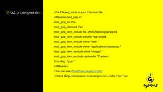 8. GZip Compression • Fix following code in your .Htaccess file
<ifModule mod_gzip.c>
mod_gzip_on Yes
mod_gzip_dechunk Yes
mod_gzip_item_include file .(html?|txt|css|js|php|pl)$
mod_gzip_item_include handler ^cgi-script$
mod_gzip_item_include mime ^text/.*
mod_gzip_item_include mime ^application/x-javascript.*
mod_gzip_item_exclude mime ^image/.*
mod_gzip_item_exclude rspheader ^Content-
Encoding:.*gzip.*
</ifModule>
• You can use WordPress plugin to GZip
• Check GZip compression is working or not – GZip Test Tool
 