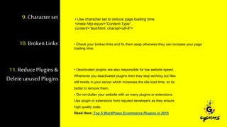 9. Characterset • Use character set to reduce page loading time
<meta http-equiv=”Content-Type”
content=”text/html; charset=utf-8″>
10. Broken Links • Check your broken links and fix them asap otherwise they can increase your page
loading time.
11. ReducePlugins &
Deleteunused Plugins
• Deactivated plugins are also responsible for low website speed.
Whenever you deactivated plugins then they stop working but files
still reside in your server which increases the site load time, so its
better to remove them.
• Do not clutter your website with so many plugins or extensions.
Use plugin or extensions from reputed developers as they ensure
high quality code.
Read Here: Top 5 WordPress Ecommerce Plugins in 2015
 