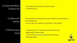 12.ReduceWordPress
Database Size
• Permanent delete your spam and trash comments
• Turn Off Auto save
13. Reduce301
Redirect
• Avoid redirection as possible because each redirection send http request to
server and take time.
• You can check your redirects by using this tool – Show Redirect
14. Remove query
strings
• Query string has “?” in his link which is responsible for low
page load time so make it static.
• You can use W3 Total Cache Plugin to solve this issue in
WordPress website
 