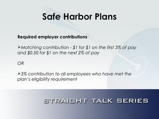 Safe Harbor Plans
Required employer contributions
Matching contribution - $1 for $1 on the first 3% of pay
and $0.50 for $1 on the next 2% of pay
OR
3% contribution to all employees who have met the
plan’s eligibility requirement
 