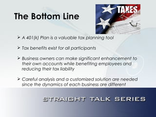 The Bottom Line
 A 401(k) Plan is a valuable tax planning tool
 Tax benefits exist for all participants
 Business owners can make significant enhancement to
their own accounts while benefiting employees and
reducing their tax liability
 Careful analysis and a customized solution are needed
since the dynamics of each business are different
 
