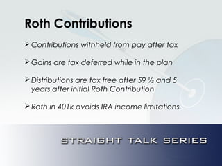 Roth Contributions
Contributions withheld from pay after tax
Gains are tax deferred while in the plan
Distributions are tax free after 59 ½ and 5
years after initial Roth Contribution
Roth in 401k avoids IRA income limitations
 