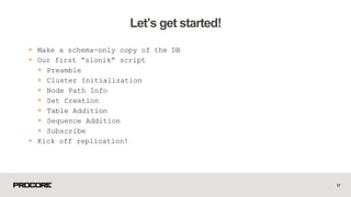 + Make a schema-only copy of the DB
+ Our first “slonik” script
+ Preamble
+ Cluster Initialization
+ Node Path Info
+ Set Creation
+ Table Addition
+ Sequence Addition
+ Subscribe
+ Kick off replication!
17
Let’s get started!
 