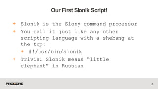 + Slonik is the Slony command processor
+ You call it just like any other
scripting language with a shebang at
the top:
+ #!/usr/bin/slonik
+ Trivia: Slonik means “little
elephant” in Russian
21
Our First Slonik Script!
 
