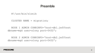 #!/usr/bin/slonik
CLUSTER NAME = migration;
NODE 1 ADMIN CONNINFO='host=db1.jefftest
dbname=mgd user=slony port=5432';
NODE 2 ADMIN CONNINFO='host=db2.jefftest
dbname=mgd user=slony port=5432';
22
Preamble
 