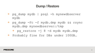 + pg_dump mydb | psql -h mynewdbserver
mydb
+ pg_dump -Fc -f mydb.dmp mydb && rsync
mydb.dmp mynewdbserver:/tmp
+ pg_restore -j 8 -d mydb mydb.dmp
+ Probably fine for DBs under 100GB…
3
Dump / Restore
 