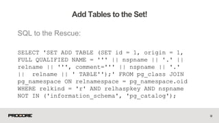 SQL to the Rescue:
SELECT 'SET ADD TABLE (SET id = 1, origin = 1,
FULL QUALIFIED NAME = ''' || nspname || '.' ||
relname || ''', comment=''' || nspname || '.'
|| relname || ' TABLE'');' FROM pg_class JOIN
pg_namespace ON relnamespace = pg_namespace.oid
WHERE relkind = 'r' AND relhaspkey AND nspname
NOT IN ('information_schema', 'pg_catalog');
32
Add Tables to the Set!
 