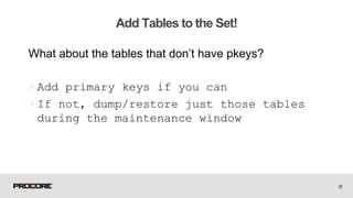 What about the tables that don’t have pkeys?
+Add primary keys if you can
+ If not, dump/restore just those tables
during the maintenance window
33
Add Tables to the Set!
 