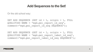 Or the old school way:
SET ADD SEQUENCE (SET id = 1, origin = 1, FULL
QUALIFIED NAME = 'mgd.pwi_report_id_seq',
comment='mgd.pwi_report_id_seq SEQUENCE');
SET ADD SEQUENCE (SET id = 1, origin = 1, FULL
QUALIFIED NAME = 'mgd.pwi_report_label_id_seq',
comment='mgd.pwi_report_label_id_seq SEQUENCE');
35
Add Sequences to the Set!
 
