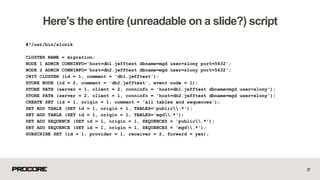 #!/usr/bin/slonik
CLUSTER NAME = migration;
NODE 1 ADMIN CONNINFO='host=db1.jefftest dbname=mgd user=slony port=5432';
NODE 2 ADMIN CONNINFO='host=db2.jefftest dbname=mgd user=slony port=5432';
INIT CLUSTER (id = 1, comment = 'db1.jefftest');
STORE NODE (id = 2, comment = 'db2.jefftest', event node = 1);
STORE PATH (server = 1, client = 2, conninfo = 'host=db1.jefftest dbname=mgd user=slony');
STORE PATH (server = 2, client = 1, conninfo = 'host=db2.jefftest dbname=mgd user=slony');
CREATE SET (id = 1, origin = 1, comment = 'all tables and sequences');
SET ADD TABLE (SET id = 1, origin = 1, TABLES='public.*');
SET ADD TABLE (SET id = 1, origin = 1, TABLES='mgd.*');
SET ADD SEQUENCE (SET id = 1, origin = 1, SEQUENCES = 'public.*');
SET ADD SEQUENCE (SET id = 1, origin = 1, SEQUENCES = 'mgd.*');
SUBSCRIBE SET (id = 1, provider = 1, receiver = 2, forward = yes);
37
Here’s the entire (unreadable on a slide?) script
 