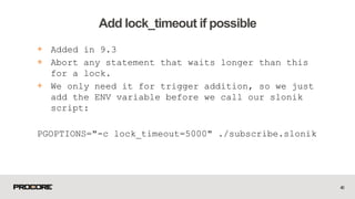 40
Add lock_timeout if possible
+ Added in 9.3
+ Abort any statement that waits longer than this
for a lock.
+ We only need it for trigger addition, so we just
add the ENV variable before we call our slonik
script:
PGOPTIONS="-c lock_timeout=5000" ./subscribe.slonik
 