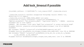 41
Add lock_timeout if possible
jfrost@db1.jefftest: ~$ PGOPTIONS="-c lock_timeout=5000" ./subscribe.slonik
./subscribe.slonik:11: Possible unsupported PostgreSQL version (90601) 9.6,
defaulting to 8.4 support
./subscribe.slonik:20: PGRES_FATAL_ERROR lock table
"_migration".sl_config_lock;select "_migration".setAddTable(1, 1,
'mgd.acc_accession', 'acc_accession_pkey', 'replicated table'); - ERROR: canceling
statement due to lock timeout
CONTEXT: SQL statement "lock table "mgd"."acc_accession" in access exclusive mode"
PL/pgSQL function _migration.altertableaddtriggers(integer) line 48 at EXECUTE
statement
SQL statement "SELECT "_migration".alterTableAddTriggers(p_tab_id)"
PL/pgSQL function setaddtable_int(integer,integer,text,name,text) line 104 at PERFORM
SQL statement "SELECT "_migration".setAddTable_int(p_set_id, p_tab_id, p_fqname,
p_tab_idxname, p_tab_comment)"
PL/pgSQL function setaddtable(integer,integer,text,name,text) line 33 at PERFORM
 