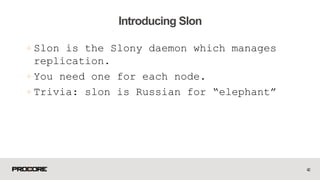 +Slon is the Slony daemon which manages
replication.
+ You need one for each node.
+ Trivia: slon is Russian for “elephant”
42
Introducing Slon
 