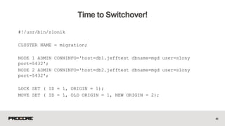 #!/usr/bin/slonik
CLUSTER NAME = migration;
NODE 1 ADMIN CONNINFO='host=db1.jefftest dbname=mgd user=slony
port=5432';
NODE 2 ADMIN CONNINFO='host=db2.jefftest dbname=mgd user=slony
port=5432';
LOCK SET ( ID = 1, ORIGIN = 1);
MOVE SET ( ID = 1, OLD ORIGIN = 1, NEW ORIGIN = 2);
49
Time to Switchover!
 