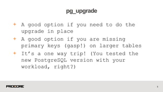 + A good option if you need to do the
upgrade in place
+ A good option if you are missing
primary keys (gasp!) on larger tables
+ It’s a one way trip! (You tested the
new PostgreSQL version with your
workload, right?)
5
pg_upgrade
 
