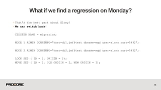 +That’s the best part about Slony!
+We can switch back!
CLUSTER NAME = migration;
NODE 1 ADMIN CONNINFO='host=db1.jefftest dbname=mgd user=slony port=5432';
NODE 2 ADMIN CONNINFO='host=db2.jefftest dbname=mgd user=slony port=5432';
LOCK SET ( ID = 1, ORIGIN = 2);
MOVE SET ( ID = 1, OLD ORIGIN = 2, NEW ORIGIN = 1);
53
What if we find a regression on Monday?
 
