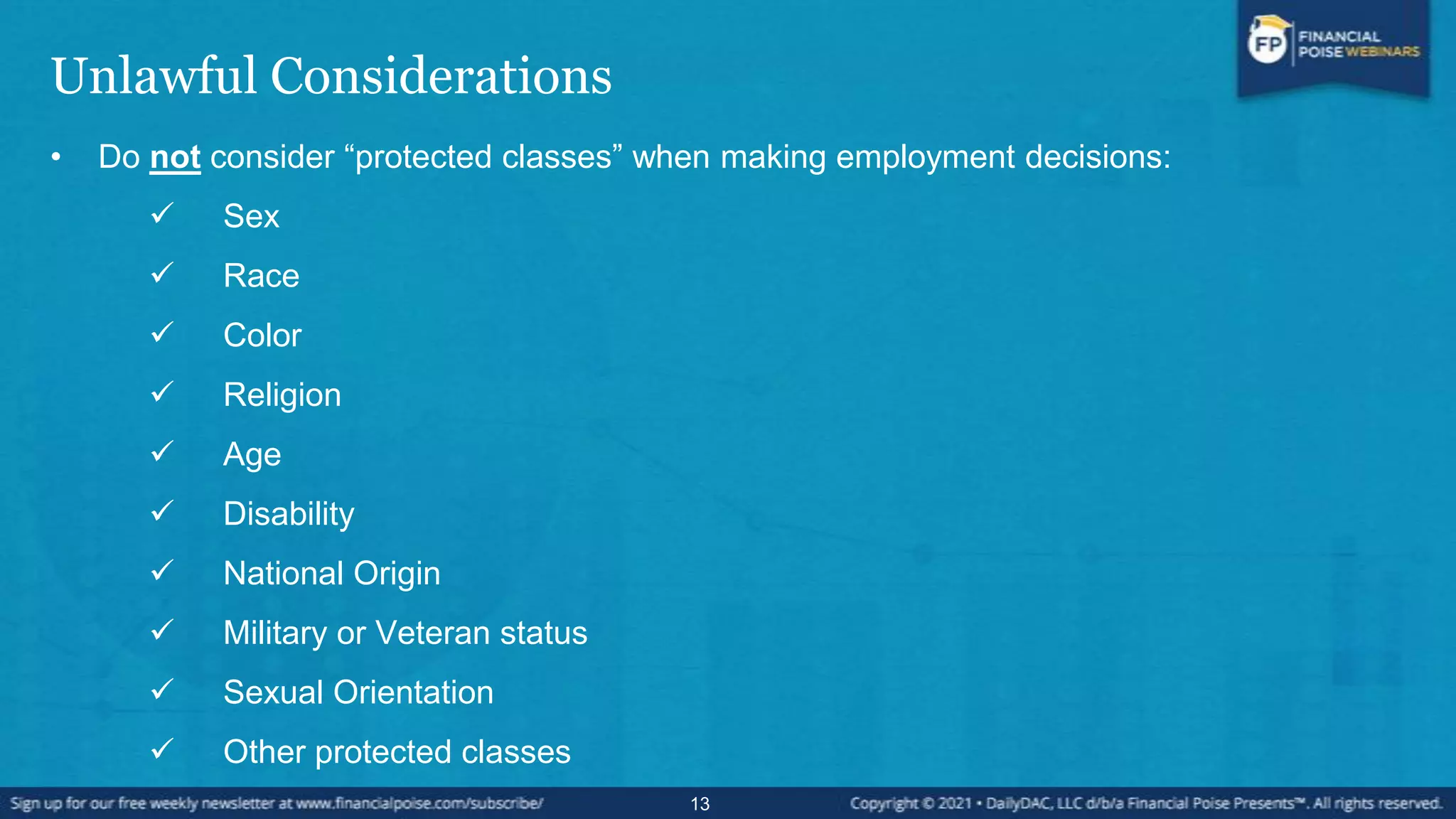 Unlawful Considerations
• Do not consider “protected classes” when making employment decisions:
 Sex
 Race
 Color
 Religion
 Age
 Disability
 National Origin
 Military or Veteran status
 Sexual Orientation
 Other protected classes
13
 