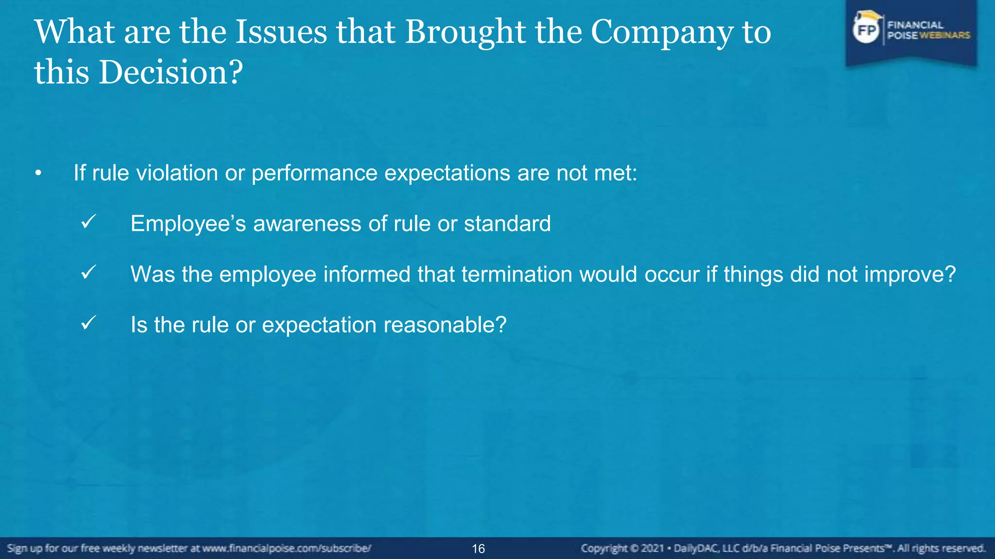 What are the Issues that Brought the Company to
this Decision?
• If rule violation or performance expectations are not met:
 Employee’s awareness of rule or standard
 Was the employee informed that termination would occur if things did not improve?
 Is the rule or expectation reasonable?
16
 