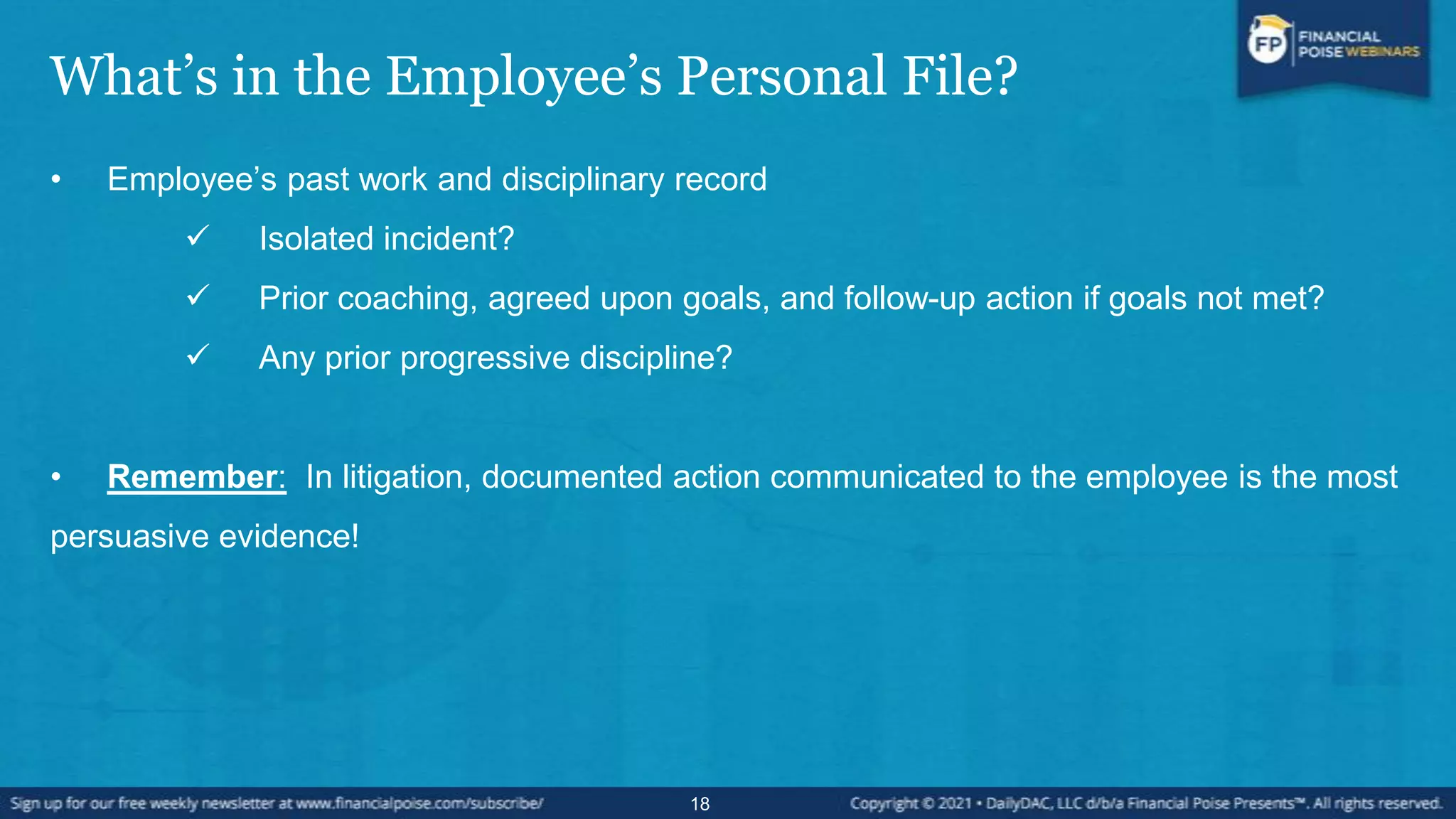 What’s in the Employee’s Personal File?
• Employee’s past work and disciplinary record
 Isolated incident?
 Prior coaching, agreed upon goals, and follow-up action if goals not met?
 Any prior progressive discipline?
• Remember: In litigation, documented action communicated to the employee is the most
persuasive evidence!
18
 