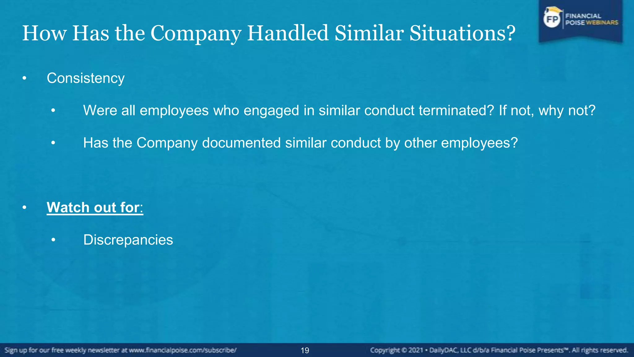 How Has the Company Handled Similar Situations?
• Consistency
• Were all employees who engaged in similar conduct terminated? If not, why not?
• Has the Company documented similar conduct by other employees?
• Watch out for:
• Discrepancies
19
 