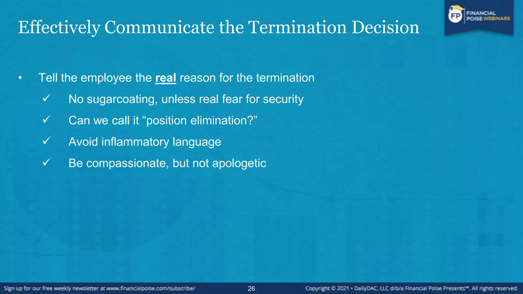 Effectively Communicate the Termination Decision
• Tell the employee the real reason for the termination
 No sugarcoating, unless real fear for security
 Can we call it “position elimination?”
 Avoid inflammatory language
 Be compassionate, but not apologetic
26
 