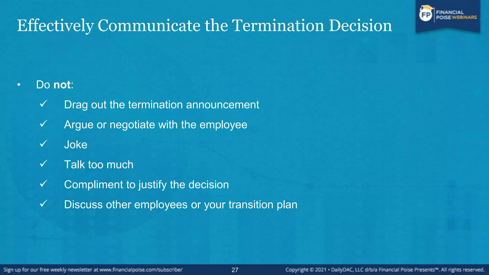 Effectively Communicate the Termination Decision
• Do not:
 Drag out the termination announcement
 Argue or negotiate with the employee
 Joke
 Talk too much
 Compliment to justify the decision
 Discuss other employees or your transition plan
27
 