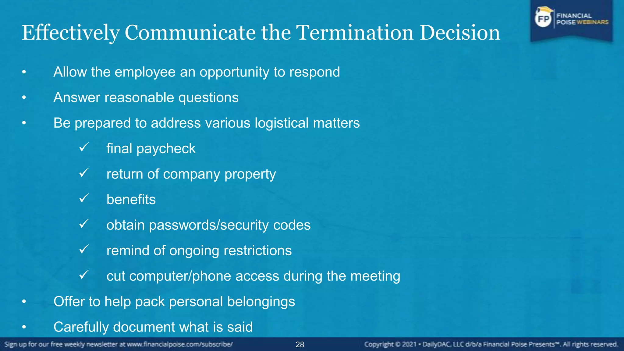 Effectively Communicate the Termination Decision
• Allow the employee an opportunity to respond
• Answer reasonable questions
• Be prepared to address various logistical matters
 final paycheck
 return of company property
 benefits
 obtain passwords/security codes
 remind of ongoing restrictions
 cut computer/phone access during the meeting
• Offer to help pack personal belongings
• Carefully document what is said
28
 