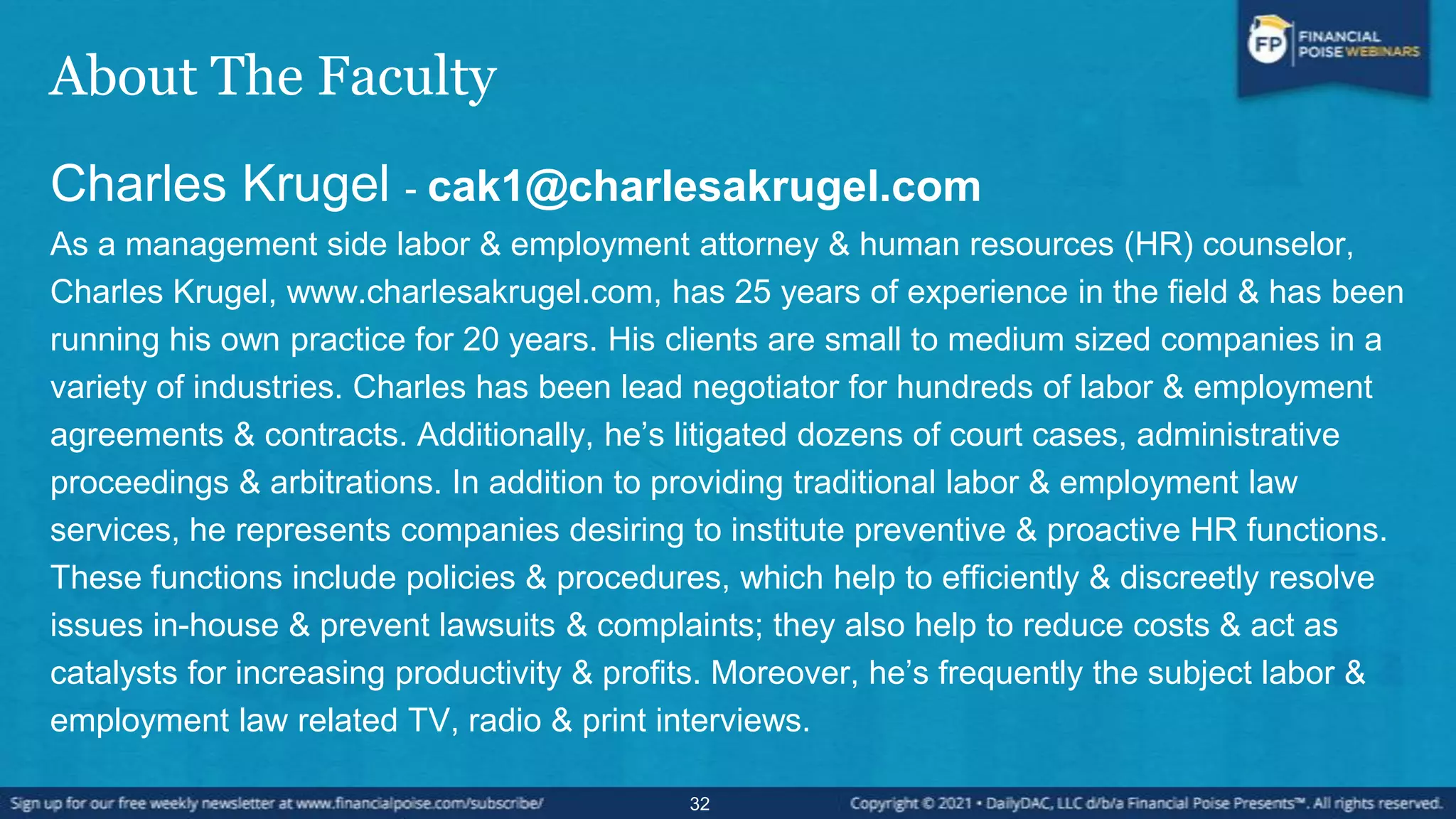 About The Faculty
Charles Krugel - cak1@charlesakrugel.com
As a management side labor & employment attorney & human resources (HR) counselor,
Charles Krugel, www.charlesakrugel.com, has 25 years of experience in the field & has been
running his own practice for 20 years. His clients are small to medium sized companies in a
variety of industries. Charles has been lead negotiator for hundreds of labor & employment
agreements & contracts. Additionally, he’s litigated dozens of court cases, administrative
proceedings & arbitrations. In addition to providing traditional labor & employment law
services, he represents companies desiring to institute preventive & proactive HR functions.
These functions include policies & procedures, which help to efficiently & discreetly resolve
issues in-house & prevent lawsuits & complaints; they also help to reduce costs & act as
catalysts for increasing productivity & profits. Moreover, he’s frequently the subject labor &
employment law related TV, radio & print interviews.
32
 