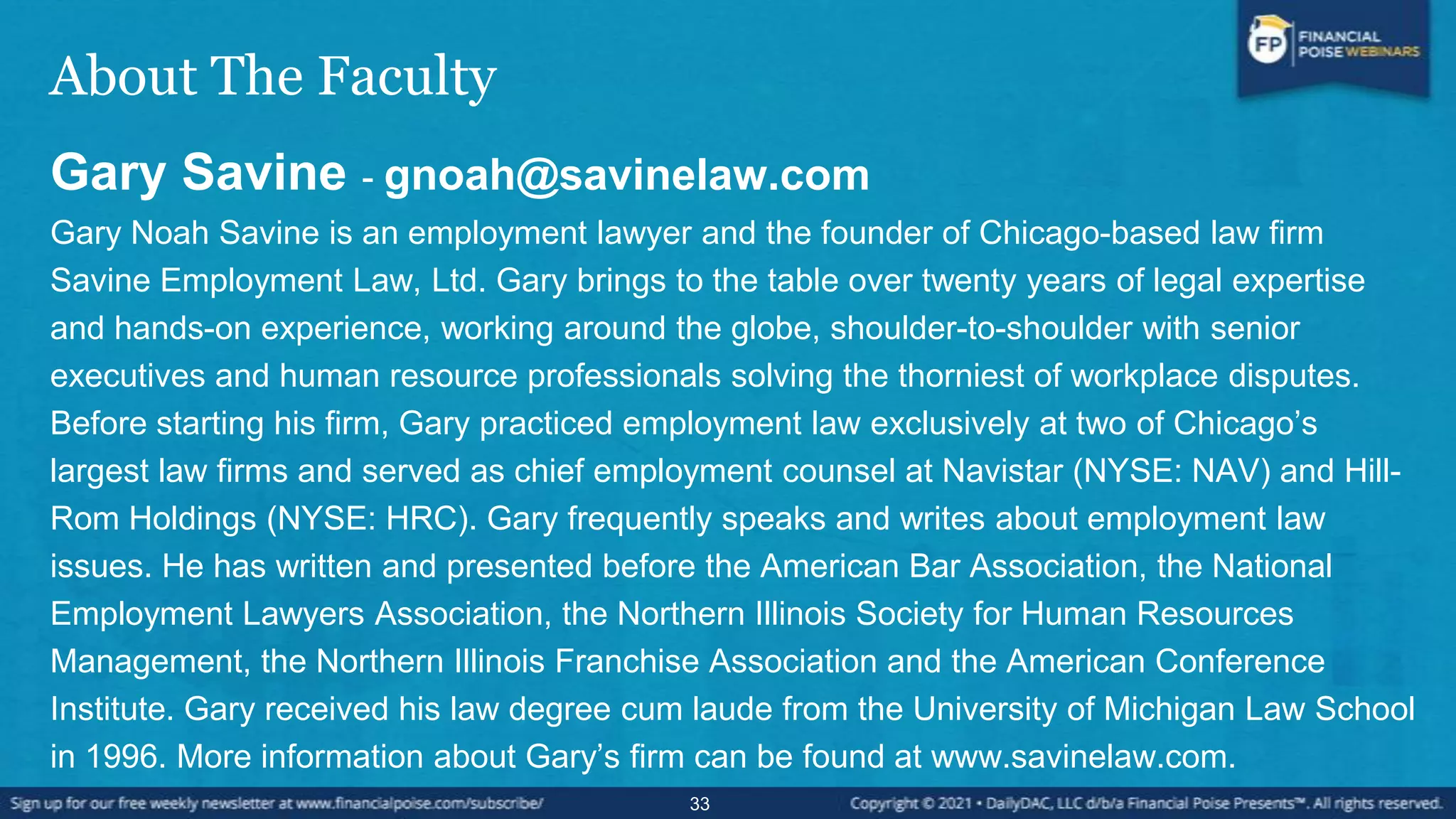 About The Faculty
Gary Savine - gnoah@savinelaw.com
Gary Noah Savine is an employment lawyer and the founder of Chicago-based law firm
Savine Employment Law, Ltd. Gary brings to the table over twenty years of legal expertise
and hands-on experience, working around the globe, shoulder-to-shoulder with senior
executives and human resource professionals solving the thorniest of workplace disputes.
Before starting his firm, Gary practiced employment law exclusively at two of Chicago’s
largest law firms and served as chief employment counsel at Navistar (NYSE: NAV) and Hill-
Rom Holdings (NYSE: HRC). Gary frequently speaks and writes about employment law
issues. He has written and presented before the American Bar Association, the National
Employment Lawyers Association, the Northern Illinois Society for Human Resources
Management, the Northern Illinois Franchise Association and the American Conference
Institute. Gary received his law degree cum laude from the University of Michigan Law School
in 1996. More information about Gary’s firm can be found at www.savinelaw.com.
33
 