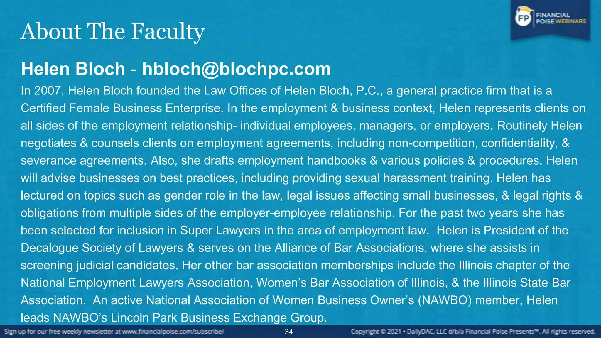 About The Faculty
Helen Bloch - hbloch@blochpc.com
In 2007, Helen Bloch founded the Law Offices of Helen Bloch, P.C., a general practice firm that is a
Certified Female Business Enterprise. In the employment & business context, Helen represents clients on
all sides of the employment relationship- individual employees, managers, or employers. Routinely Helen
negotiates & counsels clients on employment agreements, including non-competition, confidentiality, &
severance agreements. Also, she drafts employment handbooks & various policies & procedures. Helen
will advise businesses on best practices, including providing sexual harassment training. Helen has
lectured on topics such as gender role in the law, legal issues affecting small businesses, & legal rights &
obligations from multiple sides of the employer-employee relationship. For the past two years she has
been selected for inclusion in Super Lawyers in the area of employment law. Helen is President of the
Decalogue Society of Lawyers & serves on the Alliance of Bar Associations, where she assists in
screening judicial candidates. Her other bar association memberships include the Illinois chapter of the
National Employment Lawyers Association, Women’s Bar Association of Illinois, & the Illinois State Bar
Association. An active National Association of Women Business Owner’s (NAWBO) member, Helen
leads NAWBO’s Lincoln Park Business Exchange Group.
34
 