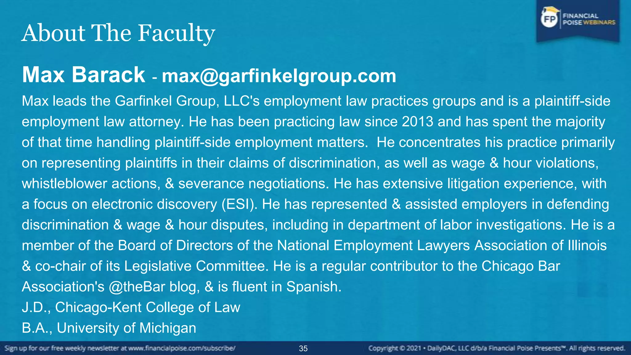 About The Faculty
Max Barack - max@garfinkelgroup.com
Max leads the Garfinkel Group, LLC's employment law practices groups and is a plaintiff-side
employment law attorney. He has been practicing law since 2013 and has spent the majority
of that time handling plaintiff-side employment matters. He concentrates his practice primarily
on representing plaintiffs in their claims of discrimination, as well as wage & hour violations,
whistleblower actions, & severance negotiations. He has extensive litigation experience, with
a focus on electronic discovery (ESI). He has represented & assisted employers in defending
discrimination & wage & hour disputes, including in department of labor investigations. He is a
member of the Board of Directors of the National Employment Lawyers Association of Illinois
& co-chair of its Legislative Committee. He is a regular contributor to the Chicago Bar
Association's @theBar blog, & is fluent in Spanish.
J.D., Chicago-Kent College of Law
B.A., University of Michigan
35
 
