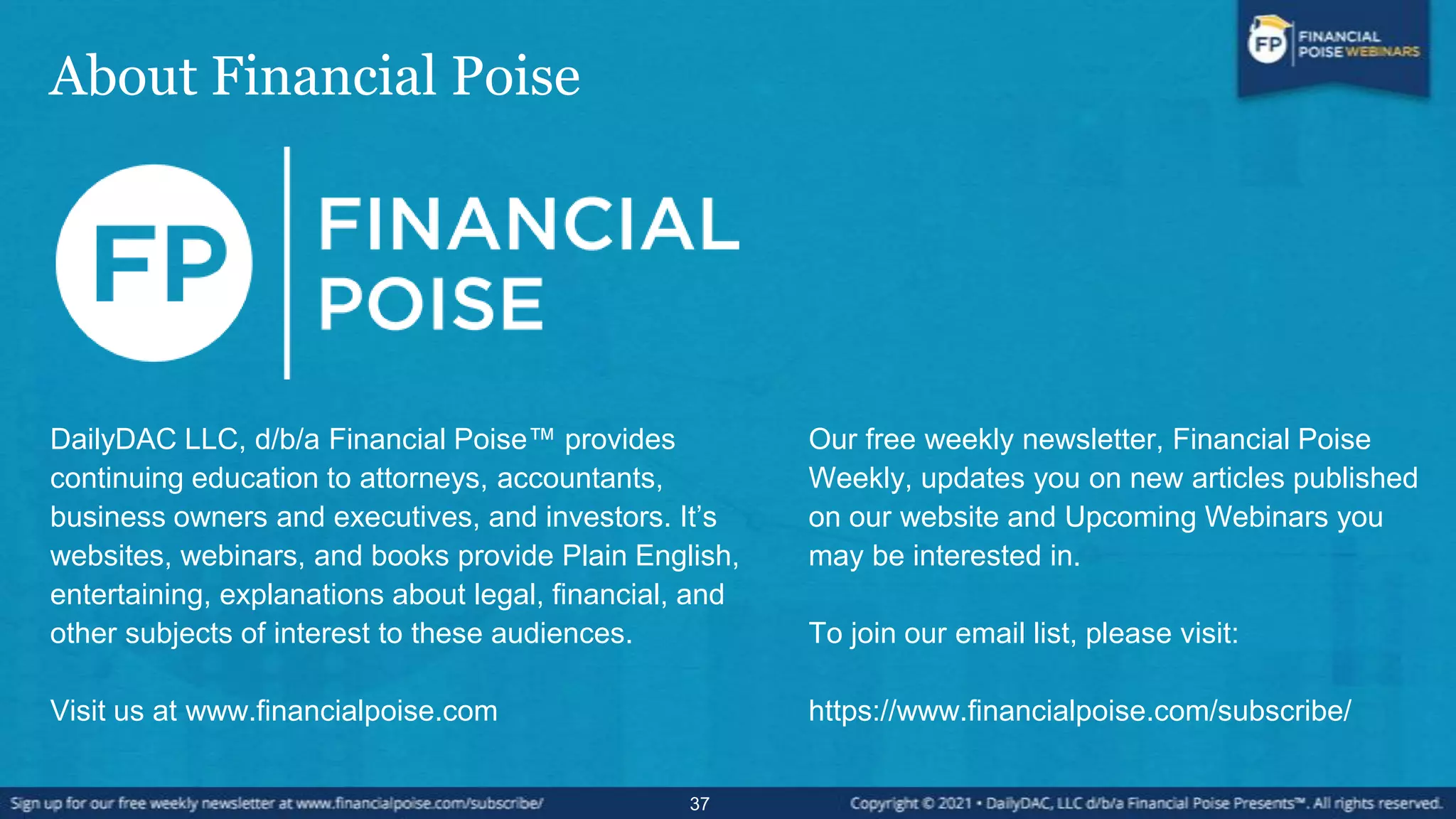 About Financial Poise
37
DailyDAC LLC, d/b/a Financial Poise™ provides
continuing education to attorneys, accountants,
business owners and executives, and investors. It’s
websites, webinars, and books provide Plain English,
entertaining, explanations about legal, financial, and
other subjects of interest to these audiences.
Visit us at www.financialpoise.com
Our free weekly newsletter, Financial Poise
Weekly, updates you on new articles published
on our website and Upcoming Webinars you
may be interested in.
To join our email list, please visit:
https://www.financialpoise.com/subscribe/
 
