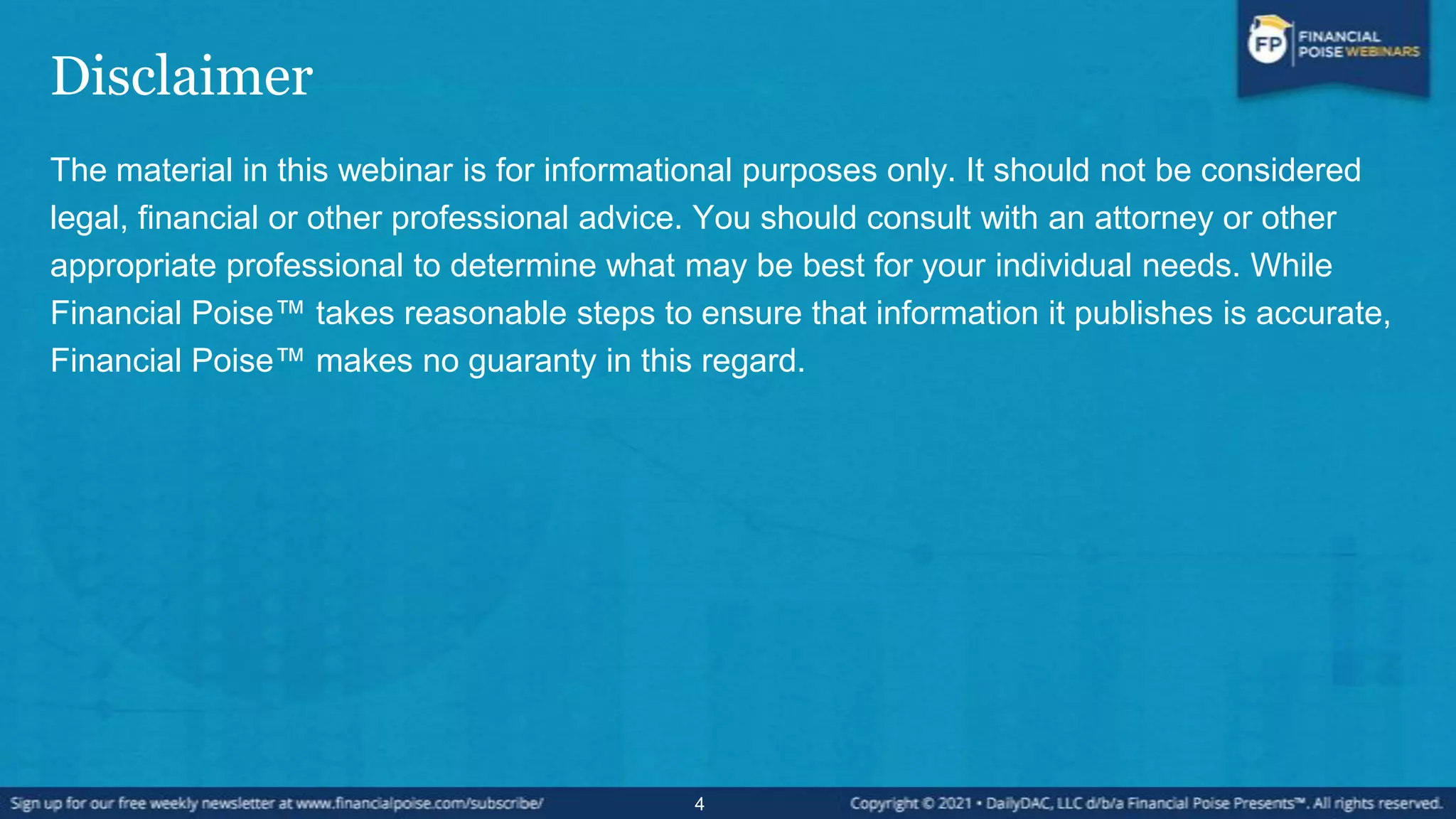 Disclaimer
The material in this webinar is for informational purposes only. It should not be considered
legal, financial or other professional advice. You should consult with an attorney or other
appropriate professional to determine what may be best for your individual needs. While
Financial Poise™ takes reasonable steps to ensure that information it publishes is accurate,
Financial Poise™ makes no guaranty in this regard.
4
 