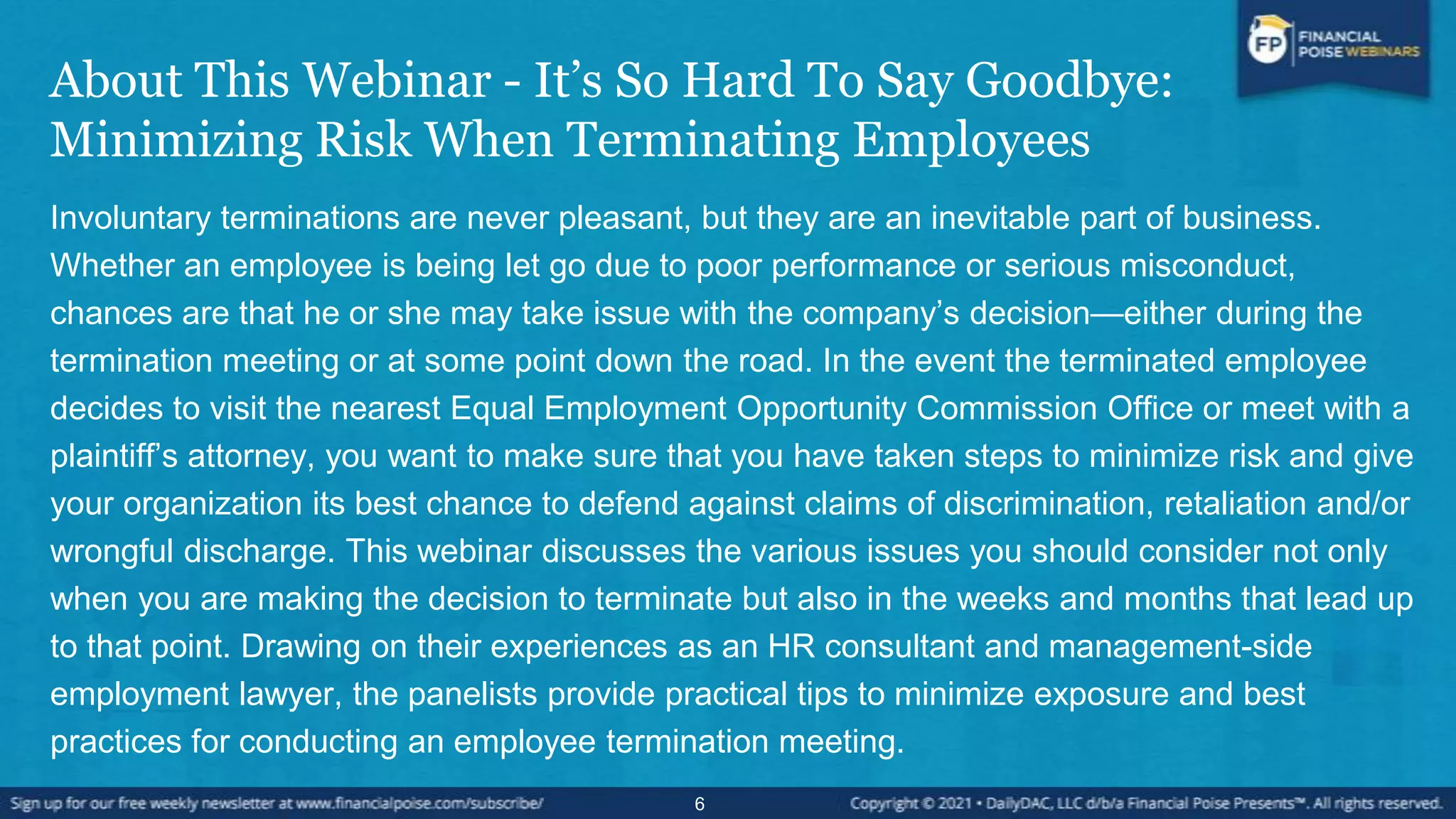 About This Webinar - It’s So Hard To Say Goodbye:
Minimizing Risk When Terminating Employees
Involuntary terminations are never pleasant, but they are an inevitable part of business.
Whether an employee is being let go due to poor performance or serious misconduct,
chances are that he or she may take issue with the company’s decision—either during the
termination meeting or at some point down the road. In the event the terminated employee
decides to visit the nearest Equal Employment Opportunity Commission Office or meet with a
plaintiff’s attorney, you want to make sure that you have taken steps to minimize risk and give
your organization its best chance to defend against claims of discrimination, retaliation and/or
wrongful discharge. This webinar discusses the various issues you should consider not only
when you are making the decision to terminate but also in the weeks and months that lead up
to that point. Drawing on their experiences as an HR consultant and management-side
employment lawyer, the panelists provide practical tips to minimize exposure and best
practices for conducting an employee termination meeting.
6
 