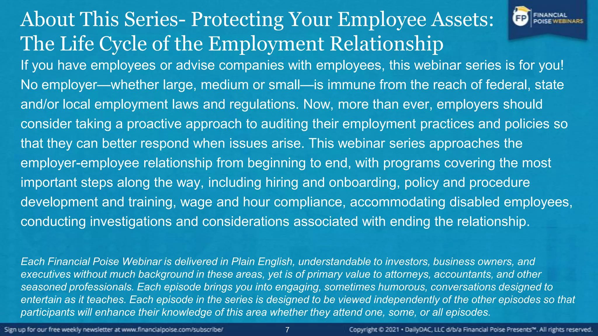 About This Series- Protecting Your Employee Assets:
The Life Cycle of the Employment Relationship
If you have employees or advise companies with employees, this webinar series is for you!
No employer—whether large, medium or small—is immune from the reach of federal, state
and/or local employment laws and regulations. Now, more than ever, employers should
consider taking a proactive approach to auditing their employment practices and policies so
that they can better respond when issues arise. This webinar series approaches the
employer-employee relationship from beginning to end, with programs covering the most
important steps along the way, including hiring and onboarding, policy and procedure
development and training, wage and hour compliance, accommodating disabled employees,
conducting investigations and considerations associated with ending the relationship.
Each Financial Poise Webinar is delivered in Plain English, understandable to investors, business owners, and
executives without much background in these areas, yet is of primary value to attorneys, accountants, and other
seasoned professionals. Each episode brings you into engaging, sometimes humorous, conversations designed to
entertain as it teaches. Each episode in the series is designed to be viewed independently of the other episodes so that
participants will enhance their knowledge of this area whether they attend one, some, or all episodes.
7
 
