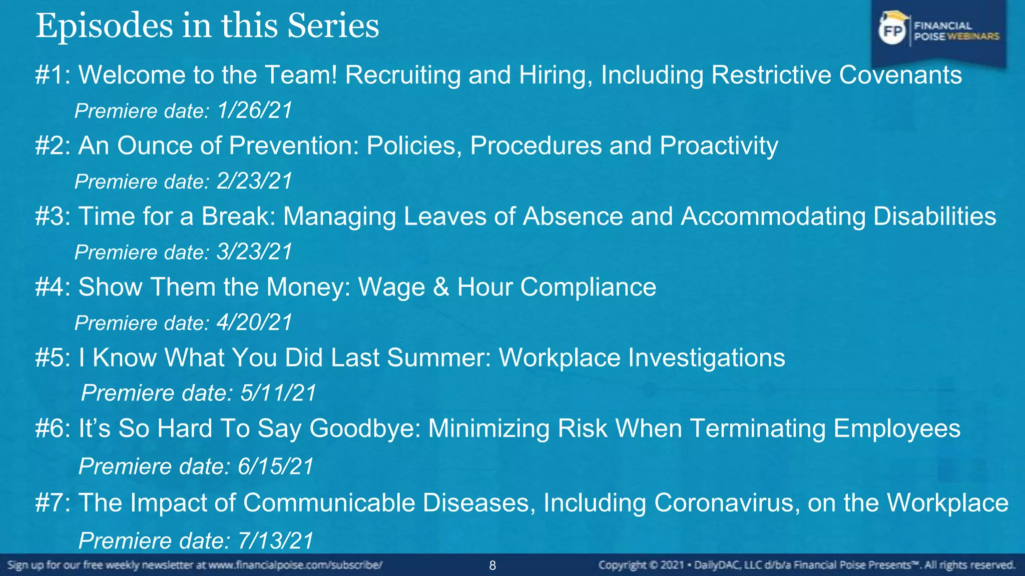 Episodes in this Series
#1: Welcome to the Team! Recruiting and Hiring, Including Restrictive Covenants
Premiere date: 1/26/21
#2: An Ounce of Prevention: Policies, Procedures and Proactivity
Premiere date: 2/23/21
#3: Time for a Break: Managing Leaves of Absence and Accommodating Disabilities
Premiere date: 3/23/21
#4: Show Them the Money: Wage & Hour Compliance
Premiere date: 4/20/21
#5: I Know What You Did Last Summer: Workplace Investigations
Premiere date: 5/11/21
#6: It’s So Hard To Say Goodbye: Minimizing Risk When Terminating Employees
Premiere date: 6/15/21
#7: The Impact of Communicable Diseases, Including Coronavirus, on the Workplace
Premiere date: 7/13/21
8
 