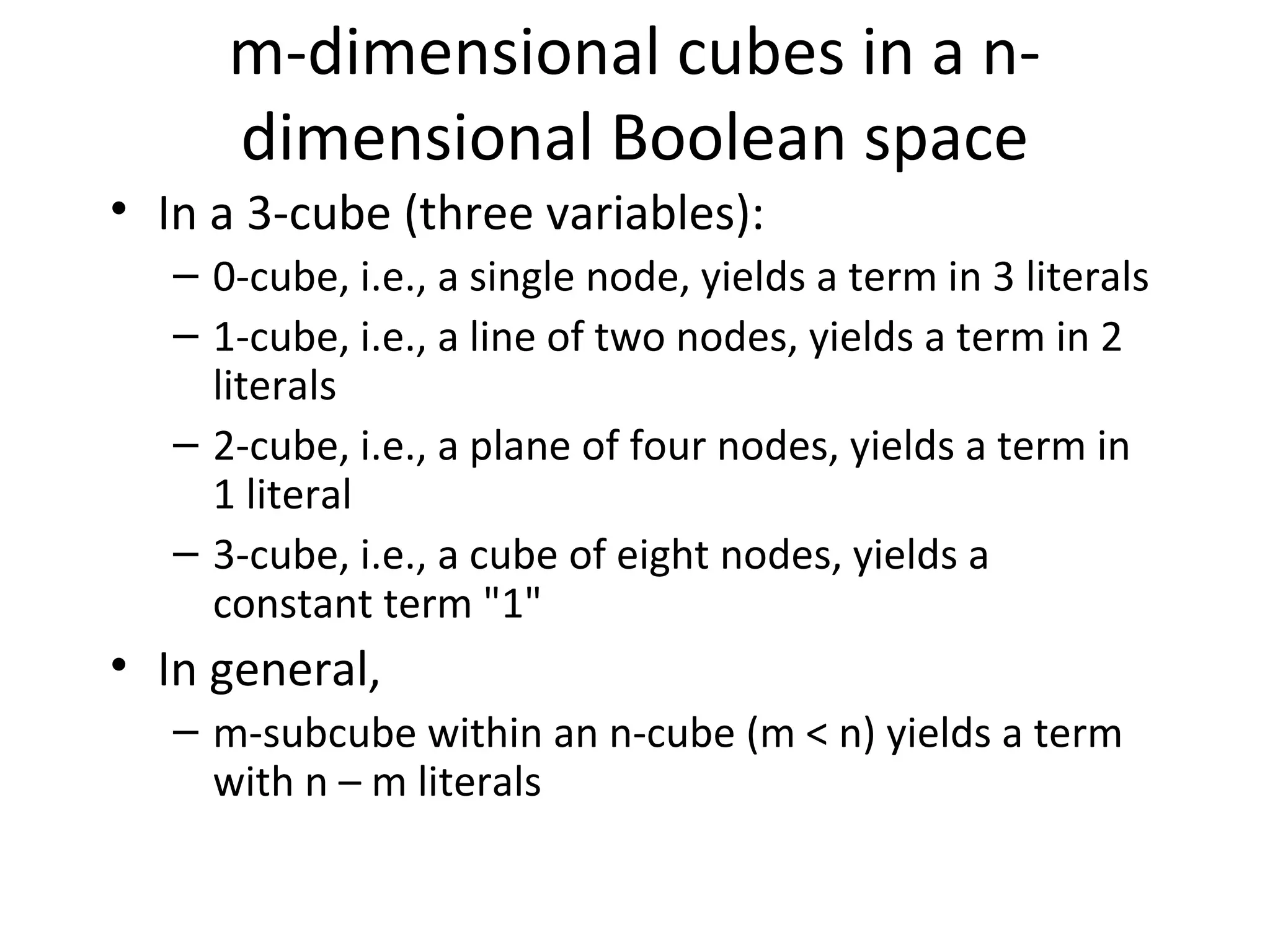 m-dimensional cubes in a ndimensional Boolean space
• In a 3-cube (three variables):
– 0-cube, i.e., a single node, yields a term in 3 literals
– 1-cube, i.e., a line of two nodes, yields a term in 2
literals
– 2-cube, i.e., a plane of four nodes, yields a term in
1 literal
– 3-cube, i.e., a cube of eight nodes, yields a
constant term "1"

• In general,
– m-subcube within an n-cube (m < n) yields a term
with n – m literals

 