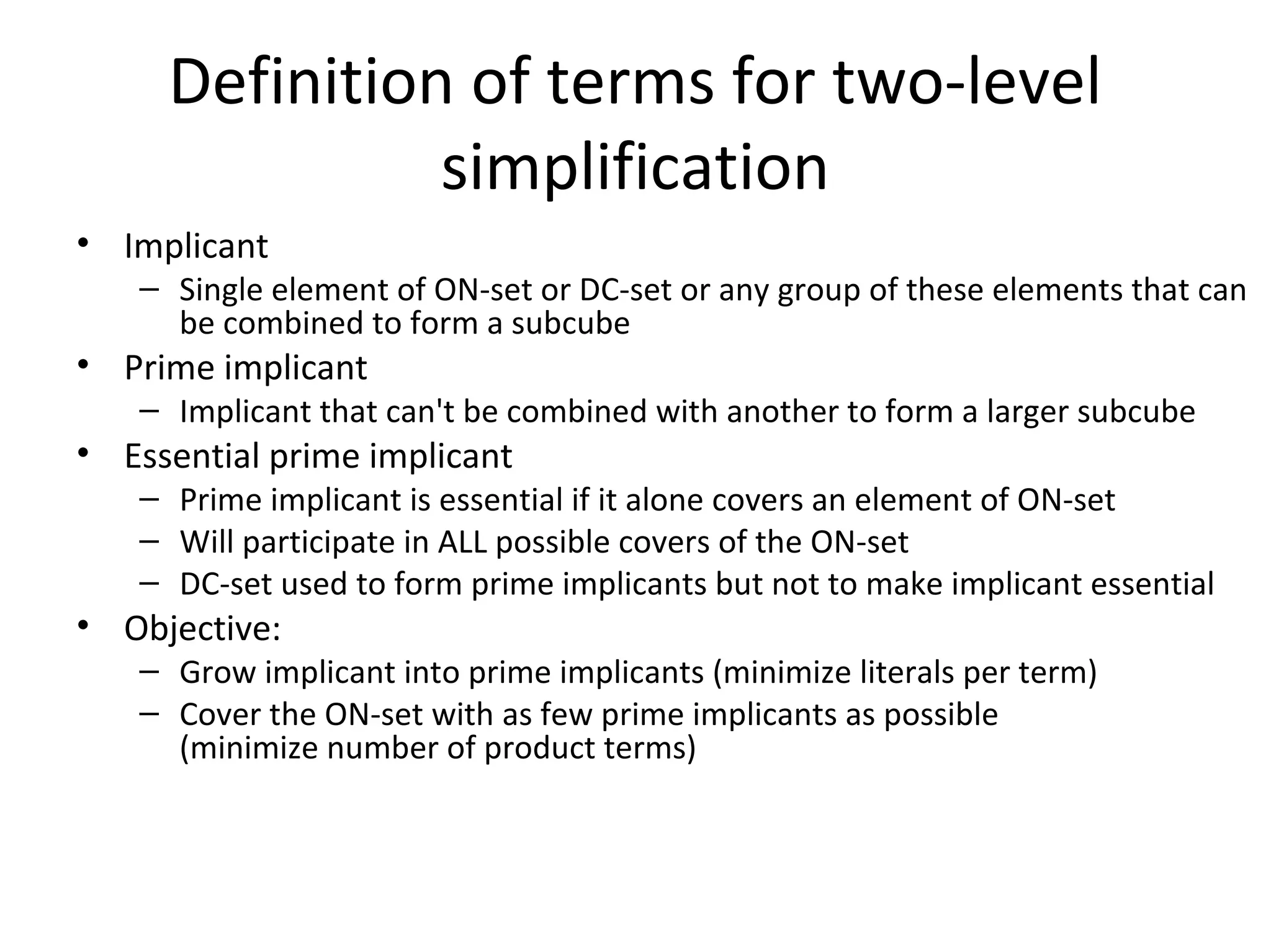 Definition of terms for two-level
simplification
• Implicant

– Single element of ON-set or DC-set or any group of these elements that can
be combined to form a subcube

• Prime implicant

– Implicant that can't be combined with another to form a larger subcube

• Essential prime implicant

– Prime implicant is essential if it alone covers an element of ON-set
– Will participate in ALL possible covers of the ON-set
– DC-set used to form prime implicants but not to make implicant essential

• Objective:

– Grow implicant into prime implicants (minimize literals per term)
– Cover the ON-set with as few prime implicants as possible
(minimize number of product terms)

 
