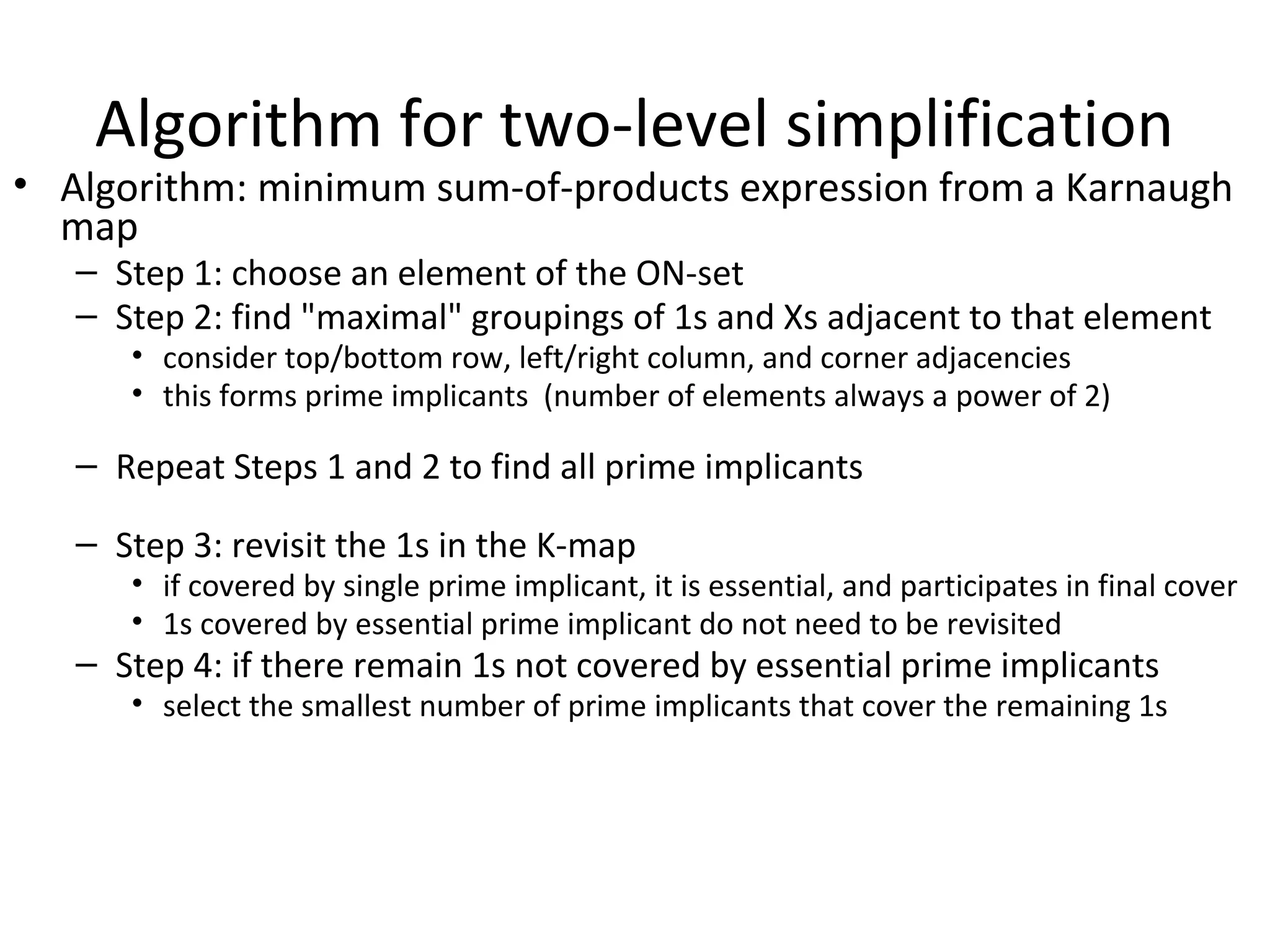 Algorithm for two-level simplification

• Algorithm: minimum sum-of-products expression from a Karnaugh
map
– Step 1: choose an element of the ON-set
– Step 2: find "maximal" groupings of 1s and Xs adjacent to that element
• consider top/bottom row, left/right column, and corner adjacencies
• this forms prime implicants (number of elements always a power of 2)

– Repeat Steps 1 and 2 to find all prime implicants
– Step 3: revisit the 1s in the K-map

• if covered by single prime implicant, it is essential, and participates in final cover
• 1s covered by essential prime implicant do not need to be revisited

– Step 4: if there remain 1s not covered by essential prime implicants

• select the smallest number of prime implicants that cover the remaining 1s

 
