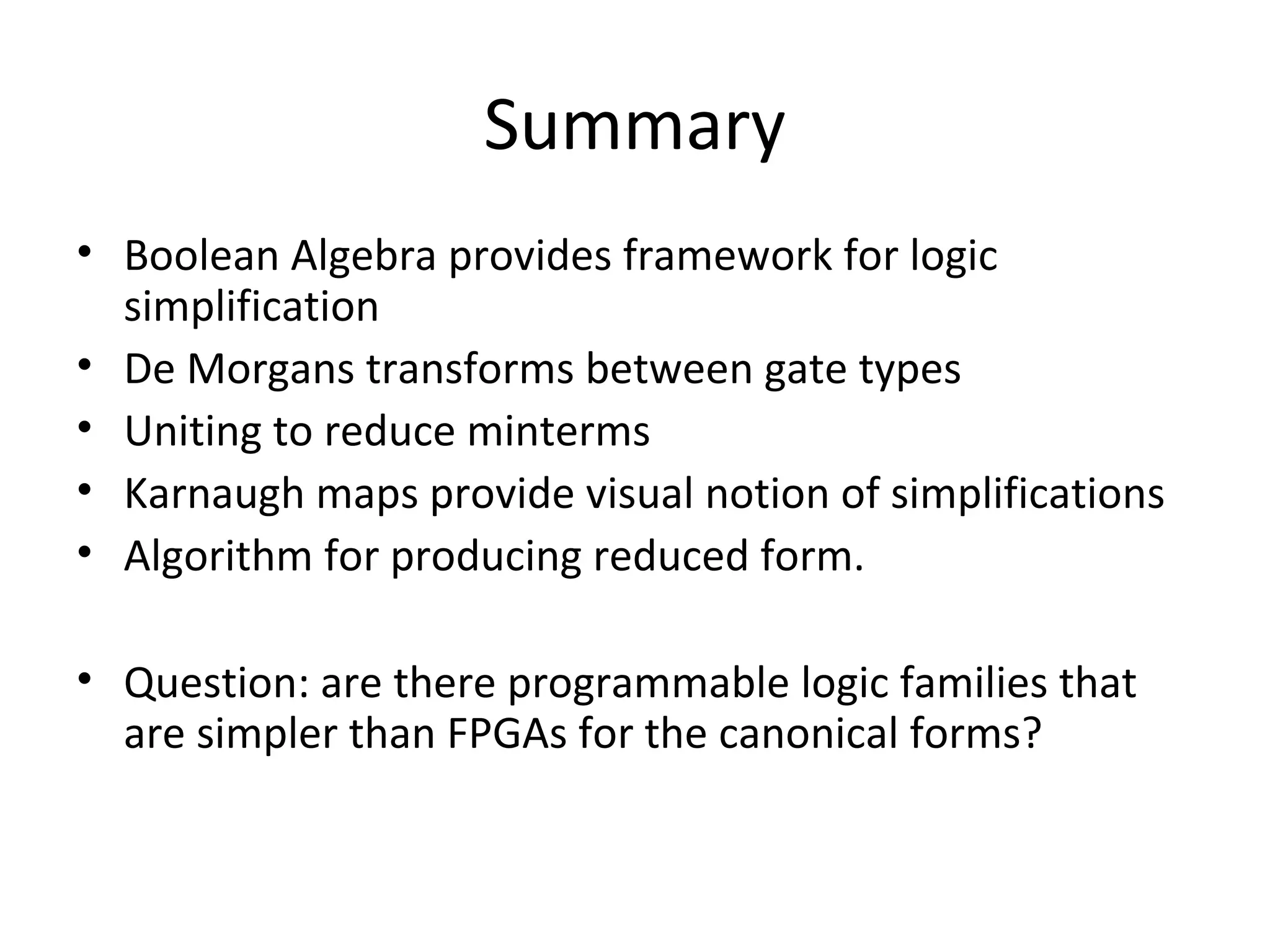 Summary
• Boolean Algebra provides framework for logic
simplification
• De Morgans transforms between gate types
• Uniting to reduce minterms
• Karnaugh maps provide visual notion of simplifications
• Algorithm for producing reduced form.
• Question: are there programmable logic families that
are simpler than FPGAs for the canonical forms?

 