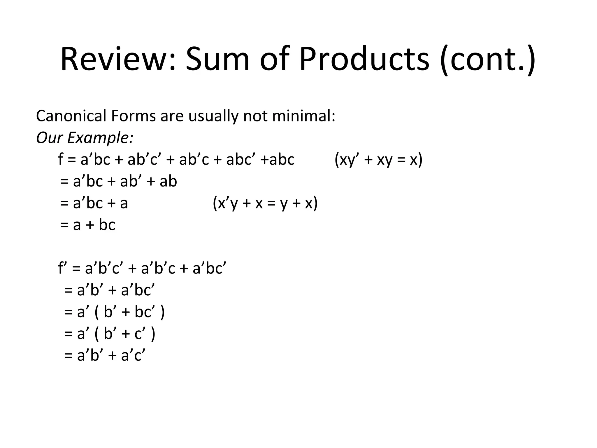 Review: Sum of Products (cont.)
Canonical Forms are usually not minimal:
Our Example:
f = a’bc + ab’c’ + ab’c + abc’ +abc
(xy’ + xy = x)
= a’bc + ab’ + ab
= a’bc + a
(x’y + x = y + x)
= a + bc
f’ = a’b’c’ + a’b’c + a’bc’
= a’b’ + a’bc’
= a’ ( b’ + bc’ )
= a’ ( b’ + c’ )
= a’b’ + a’c’

 