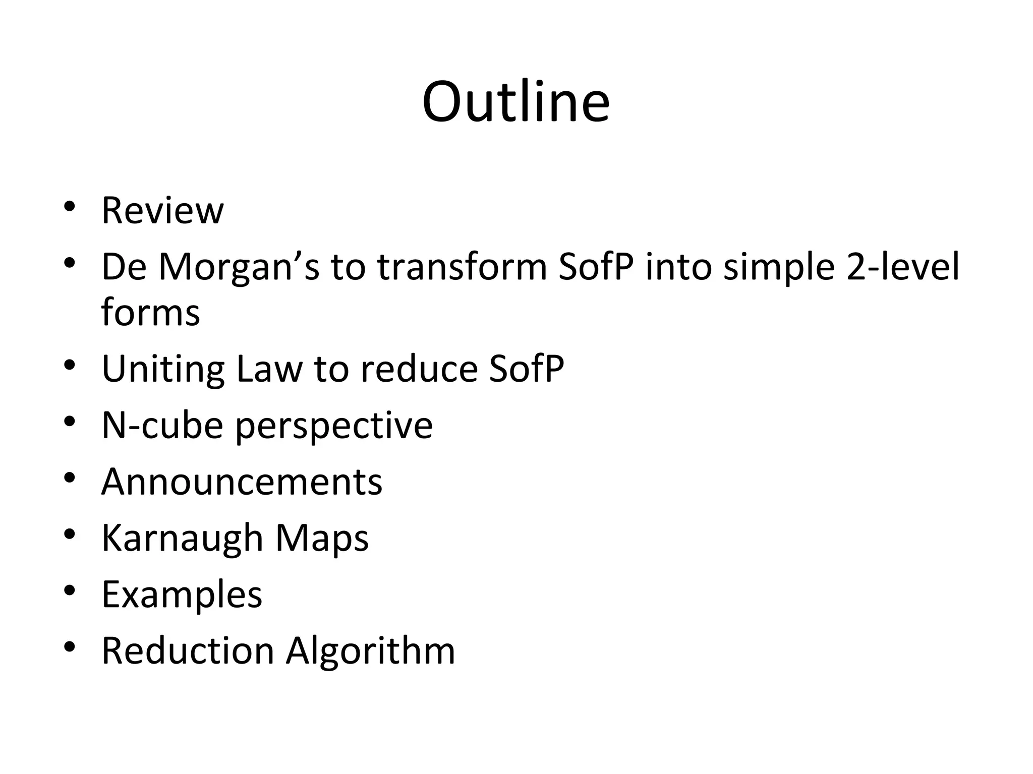 Outline
• Review
• De Morgan’s to transform SofP into simple 2-level
forms
• Uniting Law to reduce SofP
• N-cube perspective
• Announcements
• Karnaugh Maps
• Examples
• Reduction Algorithm

 