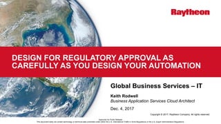 Copyright © 2017, Raytheon Company. All rights reserved.
DESIGN FOR REGULATORY APPROVAL AS
CAREFULLY AS YOU DESIGN YOUR AUTOMATION
Global Business Services – IT
Keith Rodwell
Business Application Services Cloud Architect
Dec. 4, 2017
Approved for Public Release
This document does not contain technology or technical data controlled under either the U.S. International Traffic in Arms Regulations or the U.S. Export Administration Regulations.
 
