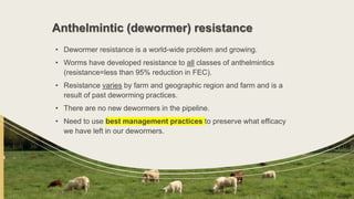 Anthelmintic (dewormer) resistance
• Dewormer resistance is a world-wide problem and growing.
• Worms have developed resistance to all classes of anthelmintics
(resistance=less than 95% reduction in FEC).
• Resistance varies by farm and geographic region and farm and is a
result of past deworming practices.
• There are no new dewormers in the pipeline.
• Need to use best management practices to preserve what efficacy
we have left in our dewormers.
 