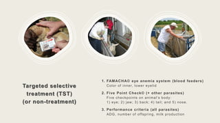 Targeted selective
treatment (TST)
(or non-treatment)
1. FAMACHA© eye anemia system (blood feeders)
Color of inner, lower eyelid
2. Five Point Check© (+ other parasites)
Five checkpoints on animal’s body:
1) eye; 2) jaw; 3) back; 4) tail; and 5) nose.
3. Performance criteria (all parasites)
ADG, number of offspring, milk production
 