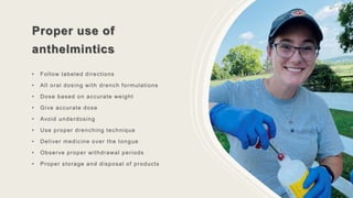 Proper use of
anthelmintics
• Follow labeled directions
• All oral dosing with drench formulations
• Dose based on accurate weight
• Give accurate dose
• Avoid underdosing
• Use proper drenching technique
• Deliver medicine over the tongue
• Observe proper withdrawal periods
• Proper storage and disposal of products
 