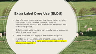 Extra Label Drug Use (ELDU)
• Use of a drug in any manner that is not listed on label:
species or class, disease, dosage, route of
administration, interval and duration of treatment, and
withdrawal period.
• Only licensed veterinarians can legally use or prescribe
label drugs extra label.
• There are rules that apply to extra label drug use.
• In order for a veterinarian to prescribe drugs extra
label, there must be a valid veterinarian-patient-client
relationship (VCPR).
 