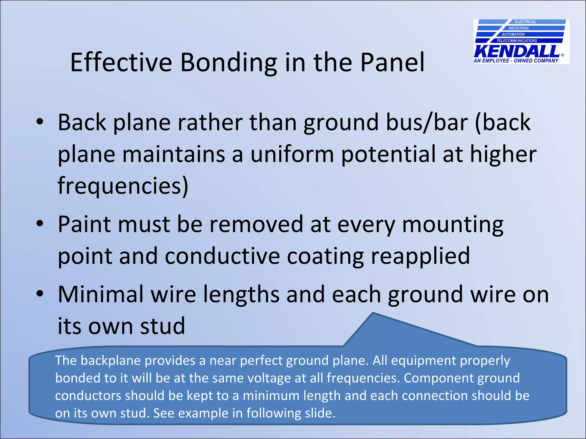 Back plane rather than ground bus/bar (back plane maintains a uniform potential at higher frequencies) Paint must be removed at every mounting point and conductive coating reapplied Minimal wire lengths and each ground wire on its own stud Effective Bonding in the Panel The backplane provides a near perfect ground plane. All equipment properly bonded to it will be at the same voltage at all frequencies. Component ground conductors should be kept to a minimum length and each connection should be on its own stud. See example in following slide.  