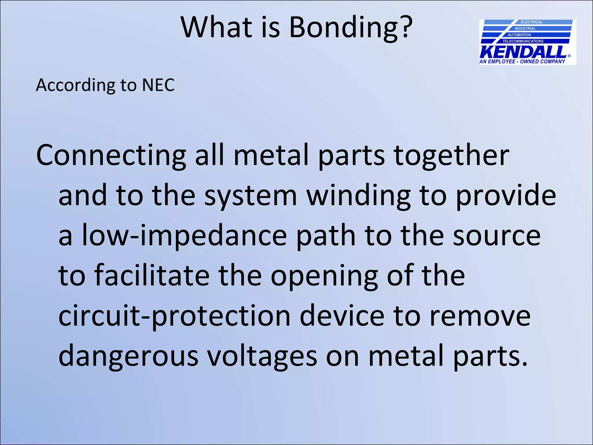 What is Bonding? According to NEC Connecting all metal parts together and to the system winding to provide a low-impedance path to the source to facilitate the opening of the circuit-protection device to remove dangerous voltages on metal parts. 