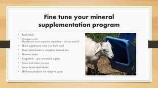 Fine tune your mineral
supplementation program
• Read labels
• Compare costs
Phosphorus most expensive ingredient – do you need it?
• Don’t supplement what you don’t need
• Trace mineral salt vs. complete mineral mix
• Measure intake
• Keep fresh - put out week’s supply
• Force feed when you can
• Loose better than blocks
• Different products for sheep vs. goats
 